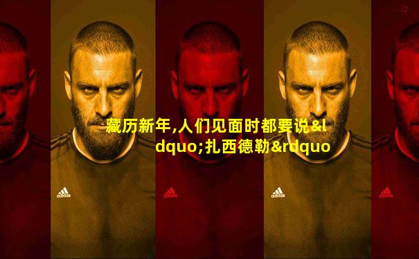 藏历新年,人们见面时都要说“扎西德勒” 这是什么意思